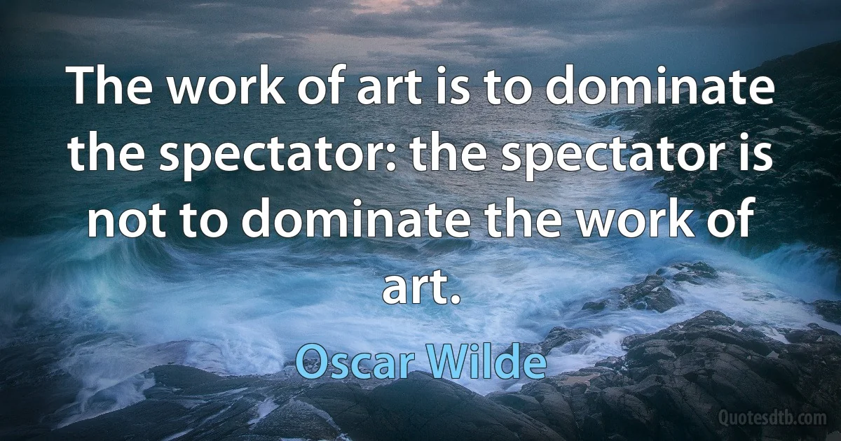 The work of art is to dominate the spectator: the spectator is not to dominate the work of art. (Oscar Wilde)