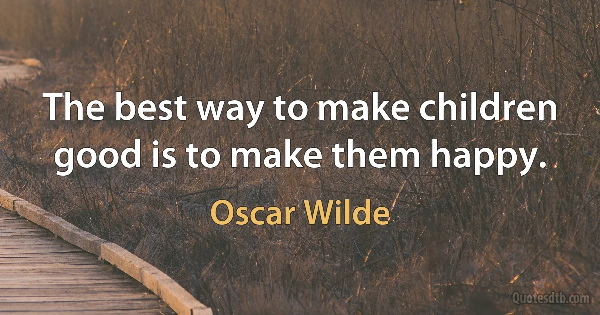 The best way to make children good is to make them happy. (Oscar Wilde)