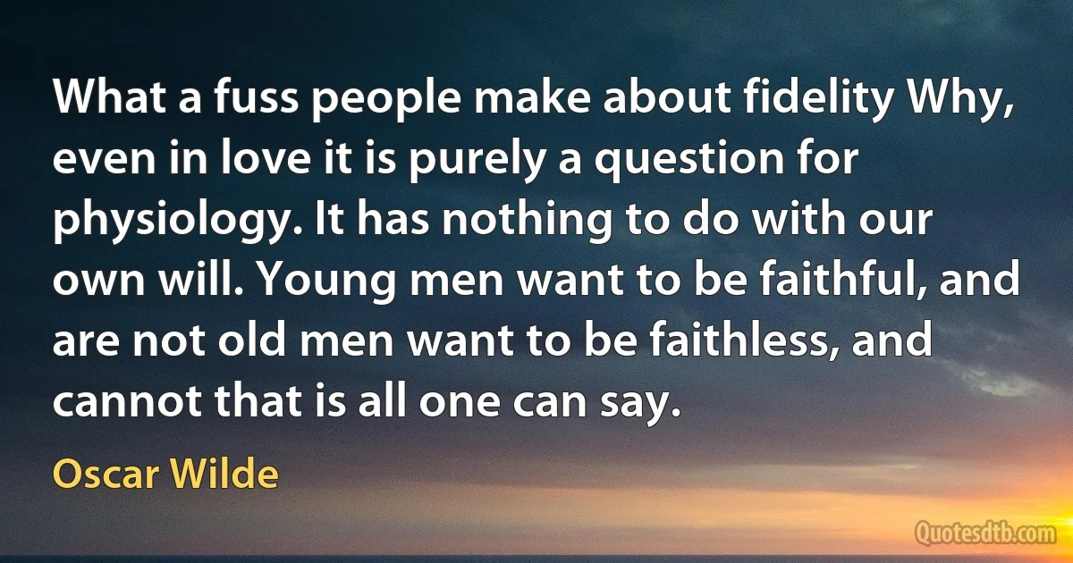 What a fuss people make about fidelity Why, even in love it is purely a question for physiology. It has nothing to do with our own will. Young men want to be faithful, and are not old men want to be faithless, and cannot that is all one can say. (Oscar Wilde)