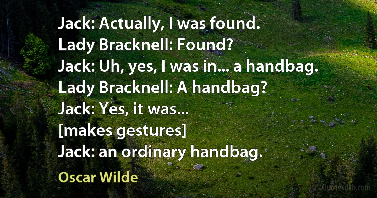 Jack: Actually, I was found.
Lady Bracknell: Found?
Jack: Uh, yes, I was in... a handbag.
Lady Bracknell: A handbag?
Jack: Yes, it was...
[makes gestures]
Jack: an ordinary handbag. (Oscar Wilde)