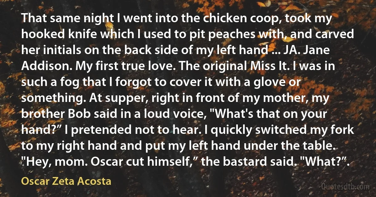 That same night I went into the chicken coop, took my hooked knife which I used to pit peaches with, and carved her initials on the back side of my left hand ... JA. Jane Addison. My first true love. The original Miss It. I was in such a fog that I forgot to cover it with a glove or something. At supper, right in front of my mother, my brother Bob said in a loud voice, "What's that on your hand?” I pretended not to hear. I quickly switched my fork to my right hand and put my left hand under the table. "Hey, mom. Oscar cut himself,” the bastard said. "What?”. (Oscar Zeta Acosta)