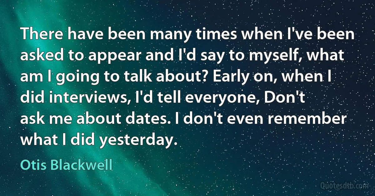 There have been many times when I've been asked to appear and I'd say to myself, what am I going to talk about? Early on, when I did interviews, I'd tell everyone, Don't ask me about dates. I don't even remember what I did yesterday. (Otis Blackwell)