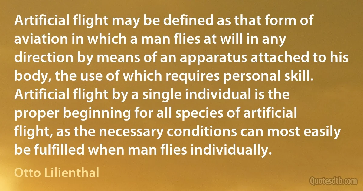 Artificial flight may be defined as that form of aviation in which a man flies at will in any direction by means of an apparatus attached to his body, the use of which requires personal skill. Artificial flight by a single individual is the proper beginning for all species of artificial flight, as the necessary conditions can most easily be fulfilled when man flies individually. (Otto Lilienthal)