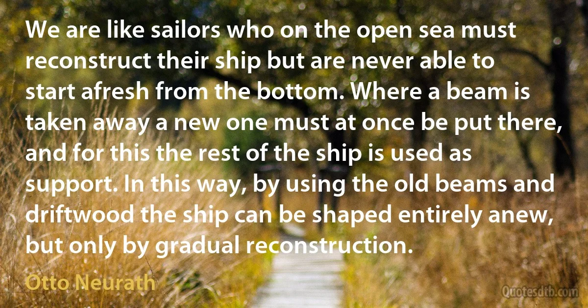 We are like sailors who on the open sea must reconstruct their ship but are never able to start afresh from the bottom. Where a beam is taken away a new one must at once be put there, and for this the rest of the ship is used as support. In this way, by using the old beams and driftwood the ship can be shaped entirely anew, but only by gradual reconstruction. (Otto Neurath)