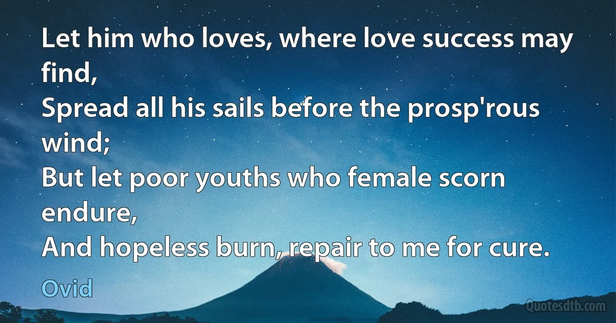 Let him who loves, where love success may find,
Spread all his sails before the prosp'rous wind;
But let poor youths who female scorn endure,
And hopeless burn, repair to me for cure. (Ovid)