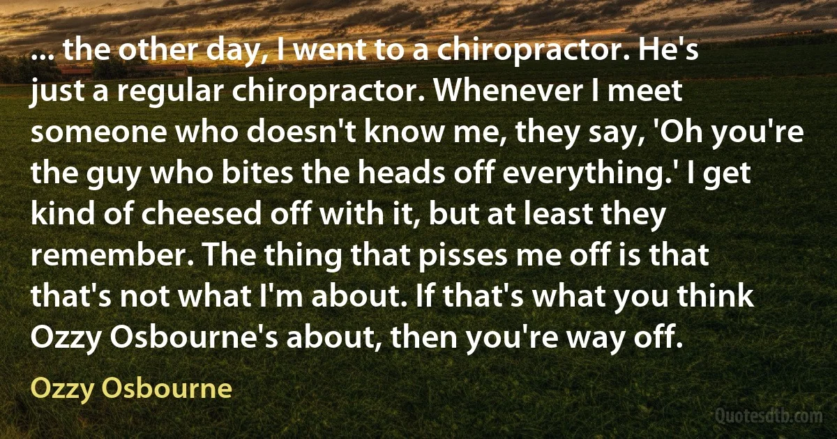 ... the other day, I went to a chiropractor. He's just a regular chiropractor. Whenever I meet someone who doesn't know me, they say, 'Oh you're the guy who bites the heads off everything.' I get kind of cheesed off with it, but at least they remember. The thing that pisses me off is that that's not what I'm about. If that's what you think Ozzy Osbourne's about, then you're way off. (Ozzy Osbourne)