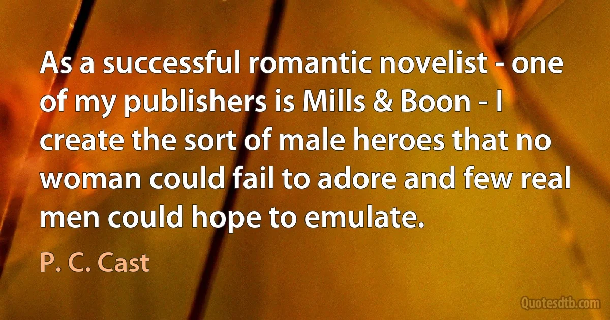 As a successful romantic novelist - one of my publishers is Mills & Boon - I create the sort of male heroes that no woman could fail to adore and few real men could hope to emulate. (P. C. Cast)