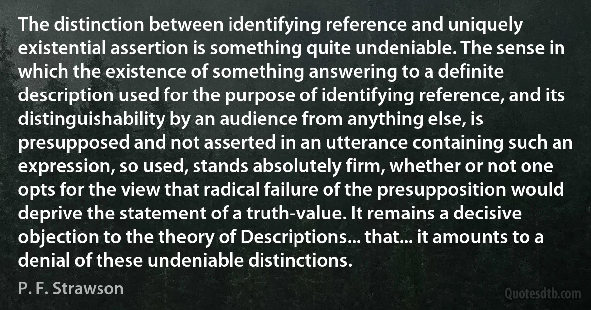 The distinction between identifying reference and uniquely existential assertion is something quite undeniable. The sense in which the existence of something answering to a definite description used for the purpose of identifying reference, and its distinguishability by an audience from anything else, is presupposed and not asserted in an utterance containing such an expression, so used, stands absolutely firm, whether or not one opts for the view that radical failure of the presupposition would deprive the statement of a truth-value. It remains a decisive objection to the theory of Descriptions... that... it amounts to a denial of these undeniable distinctions. (P. F. Strawson)