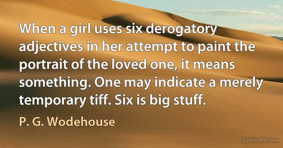 When a girl uses six derogatory adjectives in her attempt to paint the portrait of the loved one, it means something. One may indicate a merely temporary tiff. Six is big stuff. (P. G. Wodehouse)