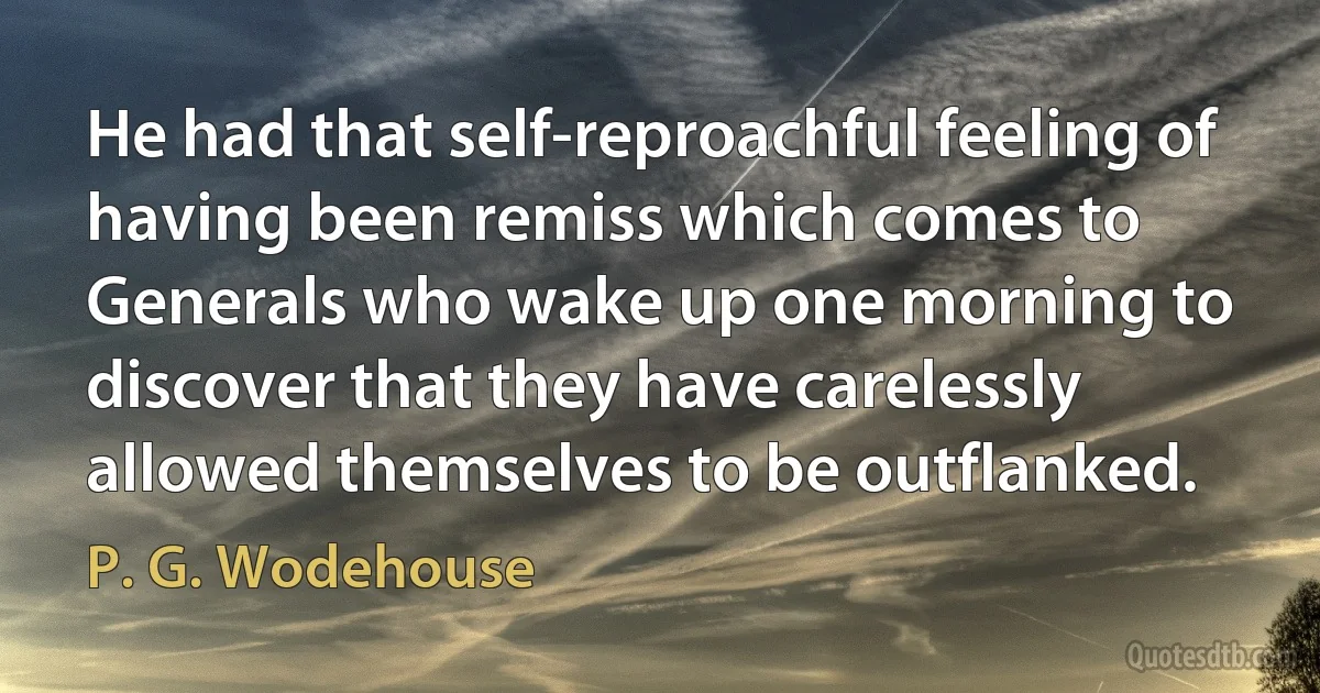 He had that self-reproachful feeling of having been remiss which comes to Generals who wake up one morning to discover that they have carelessly allowed themselves to be outflanked. (P. G. Wodehouse)