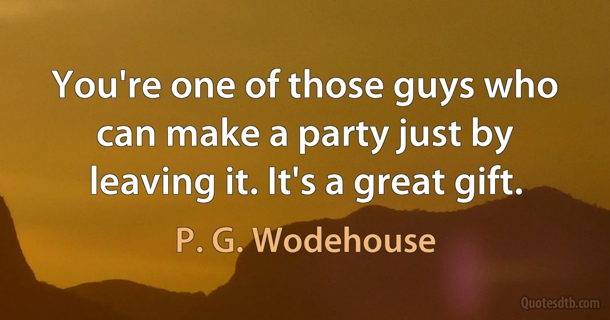 You're one of those guys who can make a party just by leaving it. It's a great gift. (P. G. Wodehouse)