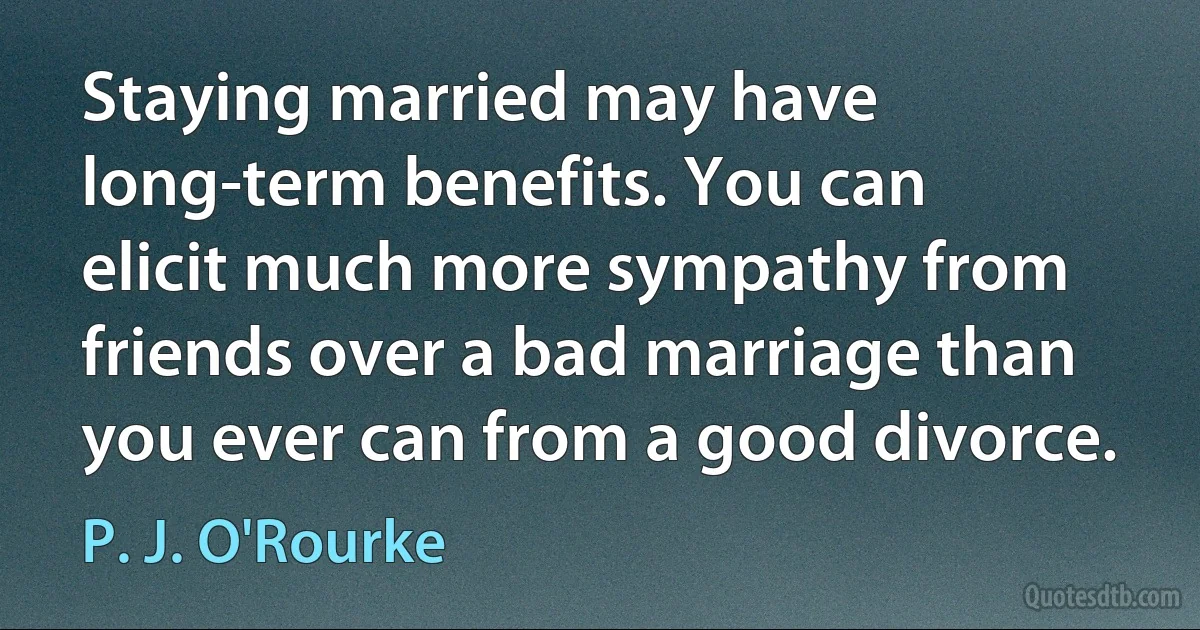 Staying married may have long-term benefits. You can elicit much more sympathy from friends over a bad marriage than you ever can from a good divorce. (P. J. O'Rourke)