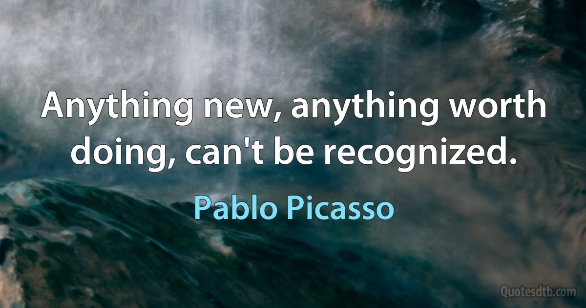 Anything new, anything worth doing, can't be recognized. (Pablo Picasso)