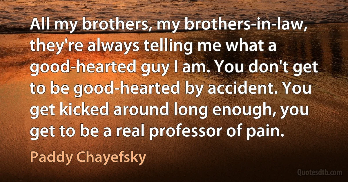 All my brothers, my brothers-in-law, they're always telling me what a good-hearted guy I am. You don't get to be good-hearted by accident. You get kicked around long enough, you get to be a real professor of pain. (Paddy Chayefsky)