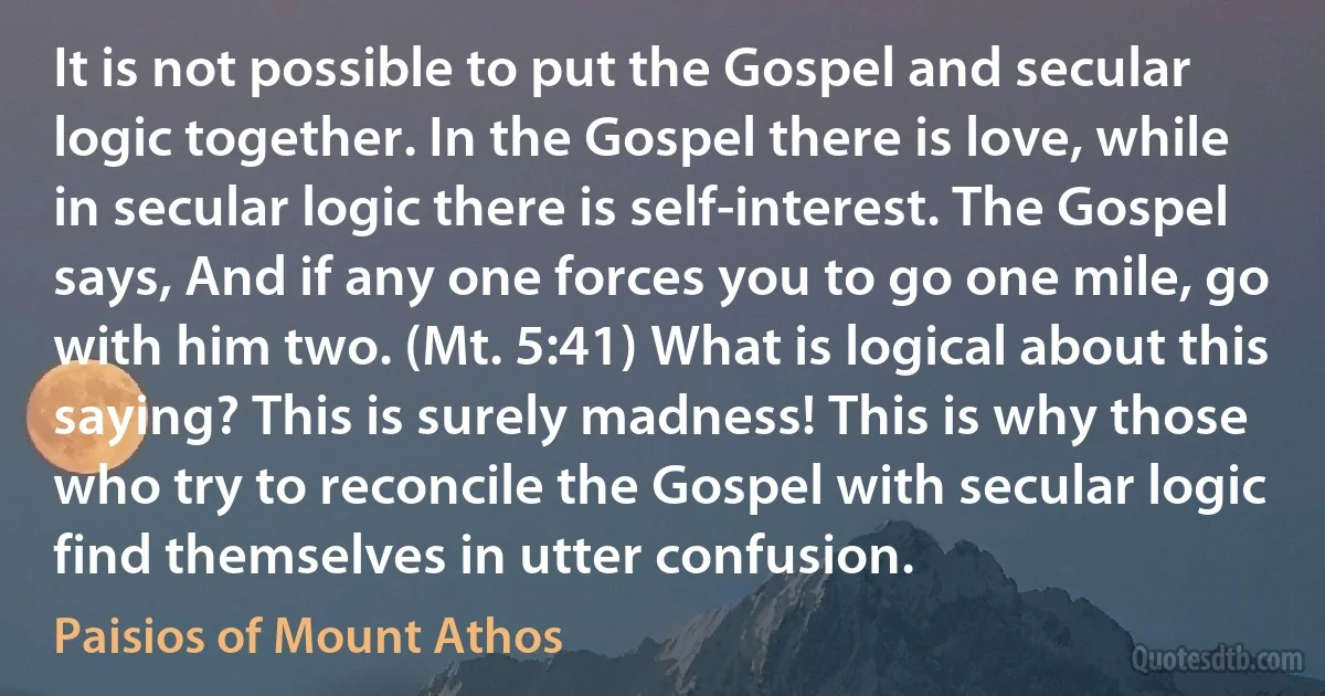 It is not possible to put the Gospel and secular logic together. In the Gospel there is love, while in secular logic there is self-interest. The Gospel says, And if any one forces you to go one mile, go with him two. (Mt. 5:41) What is logical about this saying? This is surely madness! This is why those who try to reconcile the Gospel with secular logic find themselves in utter confusion. (Paisios of Mount Athos)