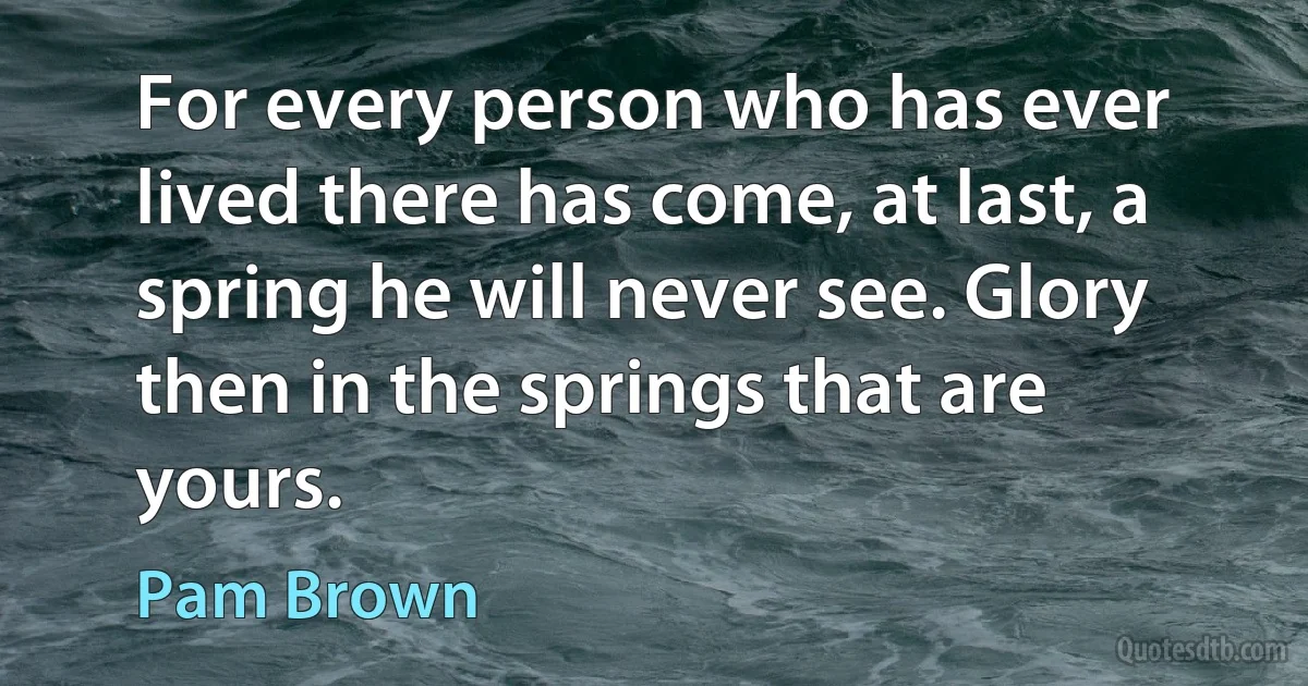 For every person who has ever lived there has come, at last, a spring he will never see. Glory then in the springs that are yours. (Pam Brown)