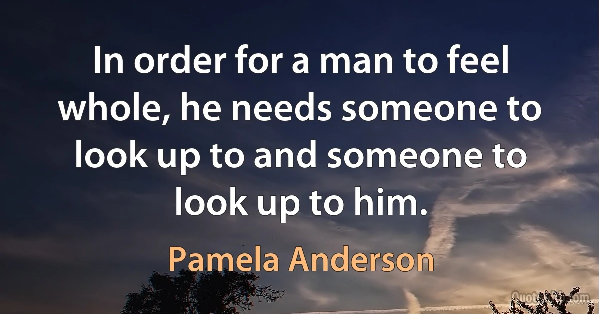 In order for a man to feel whole, he needs someone to look up to and someone to look up to him. (Pamela Anderson)