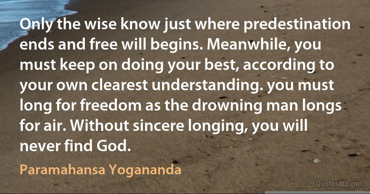 Only the wise know just where predestination ends and free will begins. Meanwhile, you must keep on doing your best, according to your own clearest understanding. you must long for freedom as the drowning man longs for air. Without sincere longing, you will never find God. (Paramahansa Yogananda)