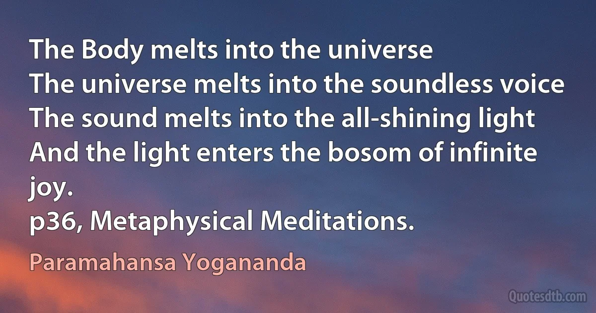 The Body melts into the universe
The universe melts into the soundless voice
The sound melts into the all-shining light
And the light enters the bosom of infinite joy.
p36, Metaphysical Meditations. (Paramahansa Yogananda)