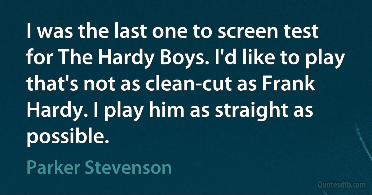 I was the last one to screen test for The Hardy Boys. I'd like to play that's not as clean-cut as Frank Hardy. I play him as straight as possible. (Parker Stevenson)