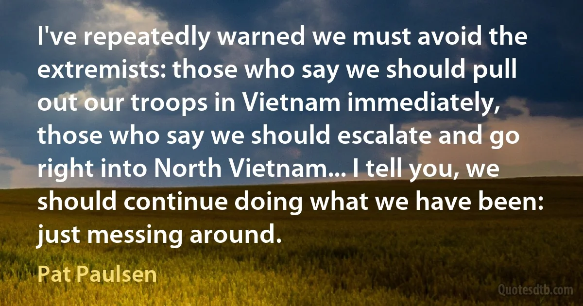 I've repeatedly warned we must avoid the extremists: those who say we should pull out our troops in Vietnam immediately, those who say we should escalate and go right into North Vietnam... I tell you, we should continue doing what we have been: just messing around. (Pat Paulsen)