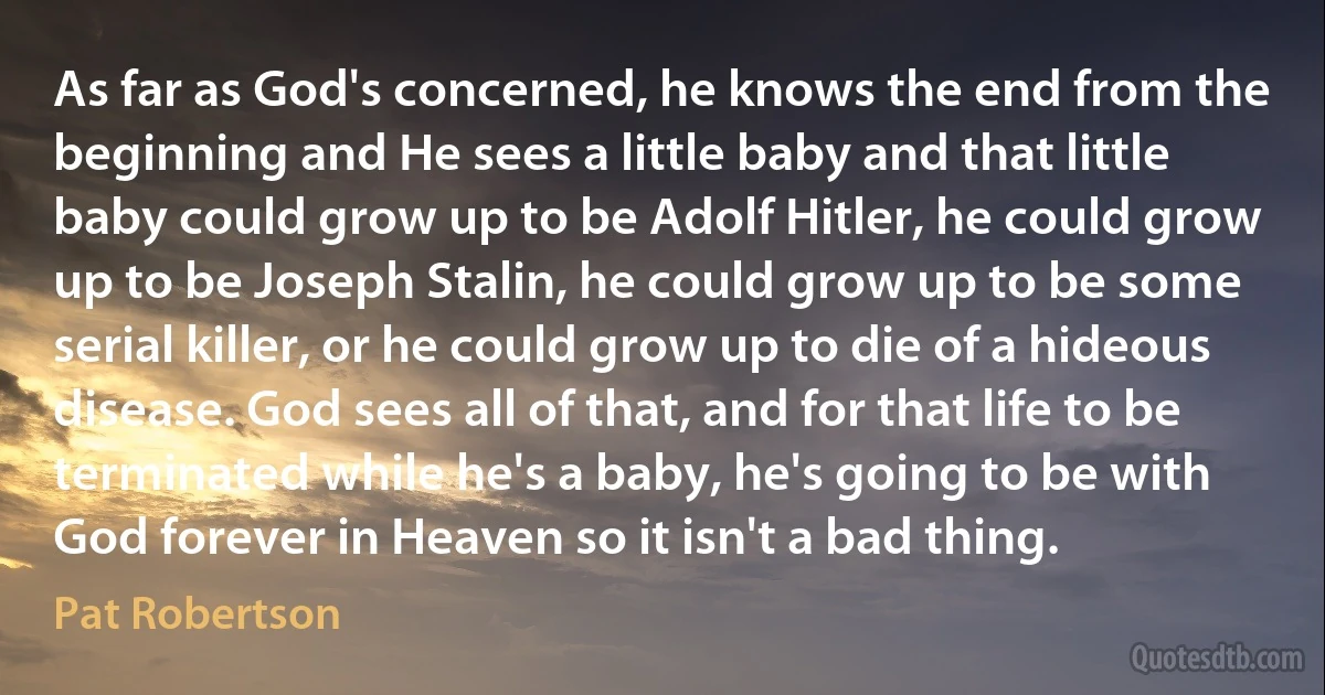 As far as God's concerned, he knows the end from the beginning and He sees a little baby and that little baby could grow up to be Adolf Hitler, he could grow up to be Joseph Stalin, he could grow up to be some serial killer, or he could grow up to die of a hideous disease. God sees all of that, and for that life to be terminated while he's a baby, he's going to be with God forever in Heaven so it isn't a bad thing. (Pat Robertson)