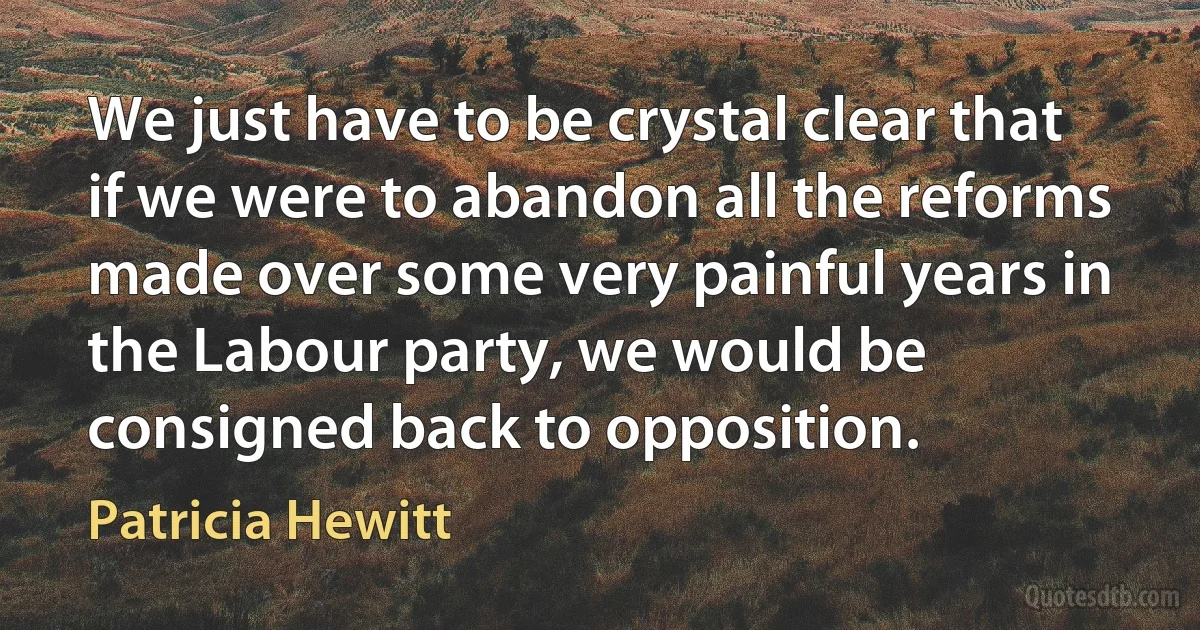 We just have to be crystal clear that if we were to abandon all the reforms made over some very painful years in the Labour party, we would be consigned back to opposition. (Patricia Hewitt)