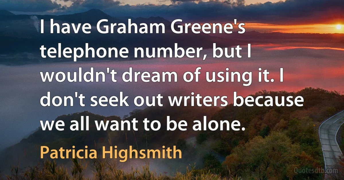 I have Graham Greene's telephone number, but I wouldn't dream of using it. I don't seek out writers because we all want to be alone. (Patricia Highsmith)