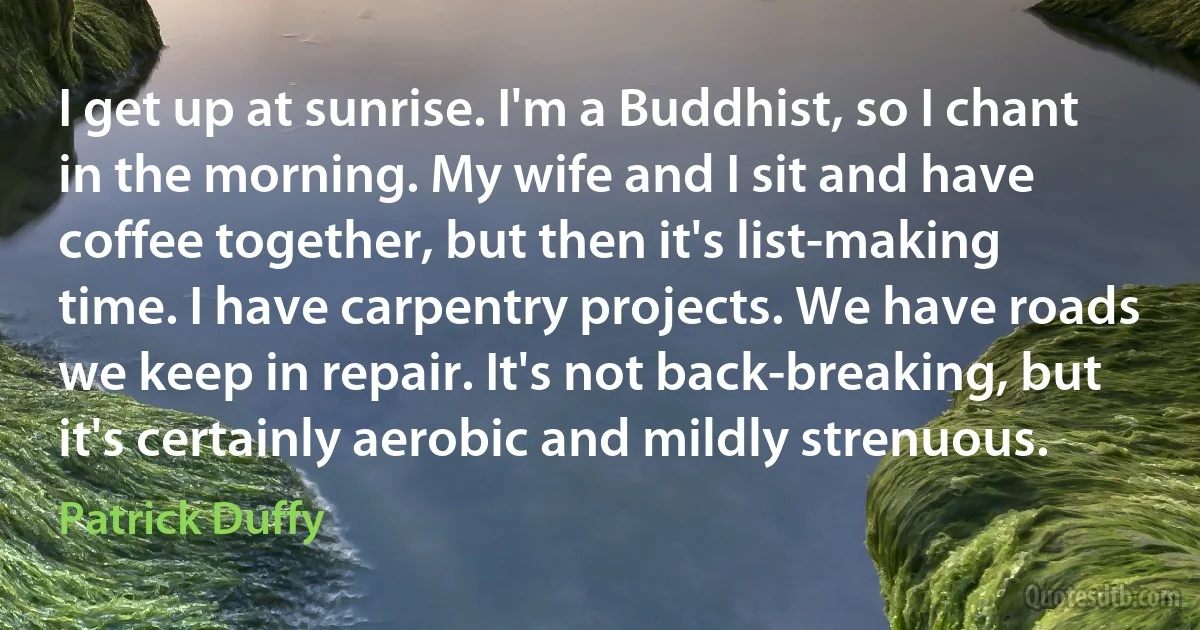 I get up at sunrise. I'm a Buddhist, so I chant in the morning. My wife and I sit and have coffee together, but then it's list-making time. I have carpentry projects. We have roads we keep in repair. It's not back-breaking, but it's certainly aerobic and mildly strenuous. (Patrick Duffy)