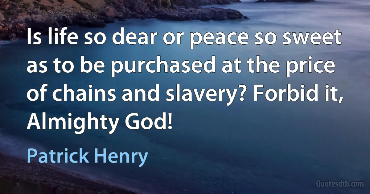 Is life so dear or peace so sweet as to be purchased at the price of chains and slavery? Forbid it, Almighty God! (Patrick Henry)