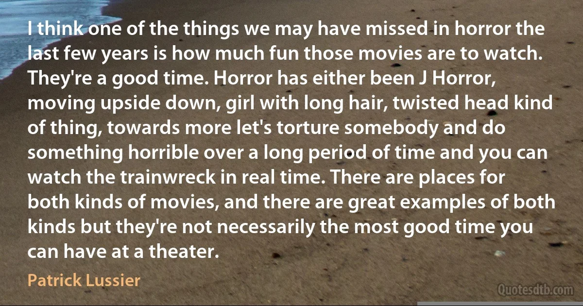 I think one of the things we may have missed in horror the last few years is how much fun those movies are to watch. They're a good time. Horror has either been J Horror, moving upside down, girl with long hair, twisted head kind of thing, towards more let's torture somebody and do something horrible over a long period of time and you can watch the trainwreck in real time. There are places for both kinds of movies, and there are great examples of both kinds but they're not necessarily the most good time you can have at a theater. (Patrick Lussier)