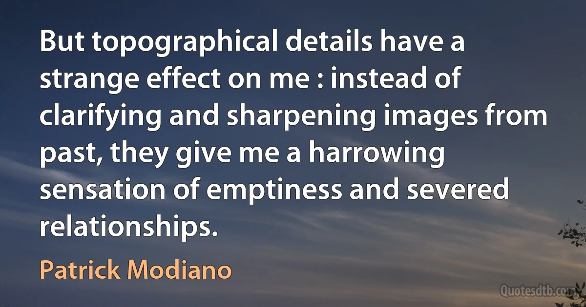 But topographical details have a strange effect on me : instead of clarifying and sharpening images from past, they give me a harrowing sensation of emptiness and severed relationships. (Patrick Modiano)