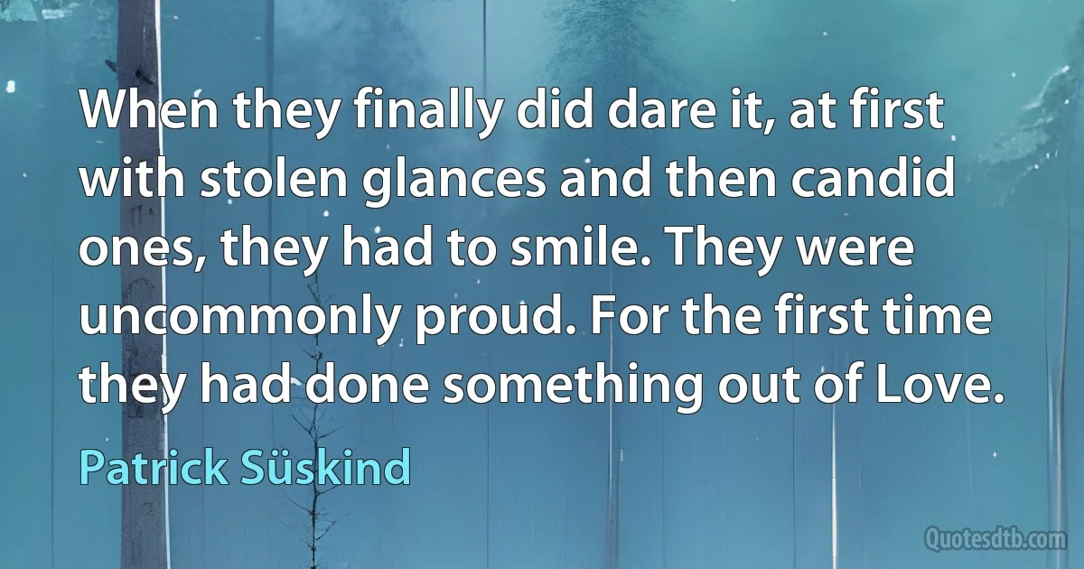 When they finally did dare it, at first with stolen glances and then candid ones, they had to smile. They were uncommonly proud. For the first time they had done something out of Love. (Patrick Süskind)