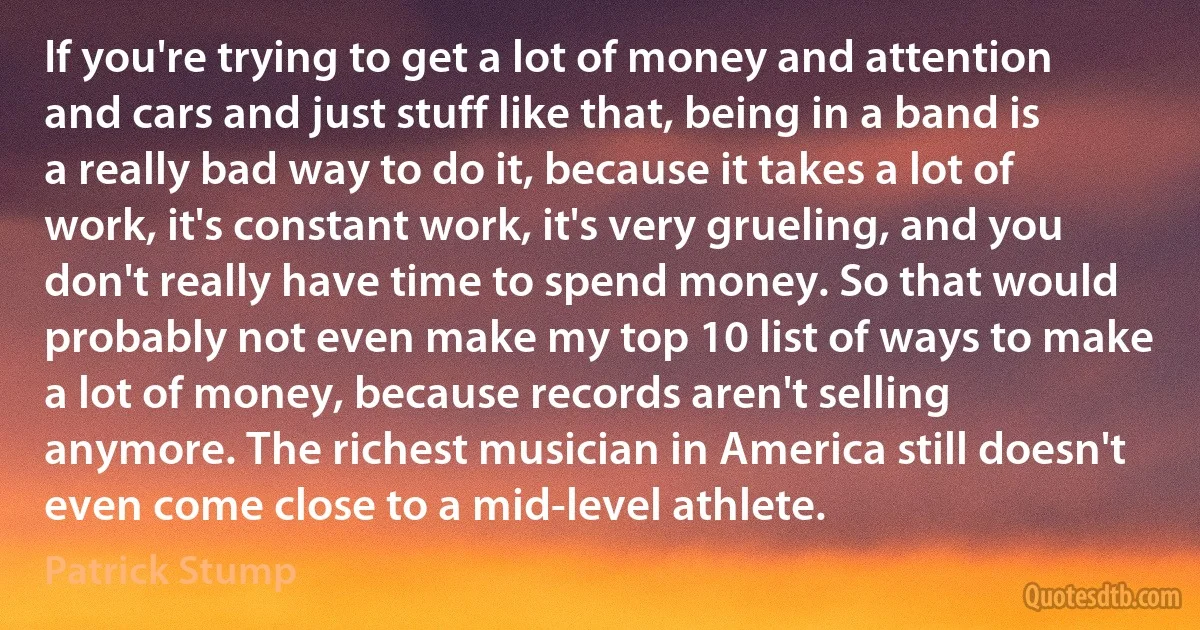 If you're trying to get a lot of money and attention and cars and just stuff like that, being in a band is a really bad way to do it, because it takes a lot of work, it's constant work, it's very grueling, and you don't really have time to spend money. So that would probably not even make my top 10 list of ways to make a lot of money, because records aren't selling anymore. The richest musician in America still doesn't even come close to a mid-level athlete. (Patrick Stump)