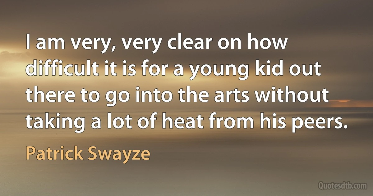 I am very, very clear on how difficult it is for a young kid out there to go into the arts without taking a lot of heat from his peers. (Patrick Swayze)