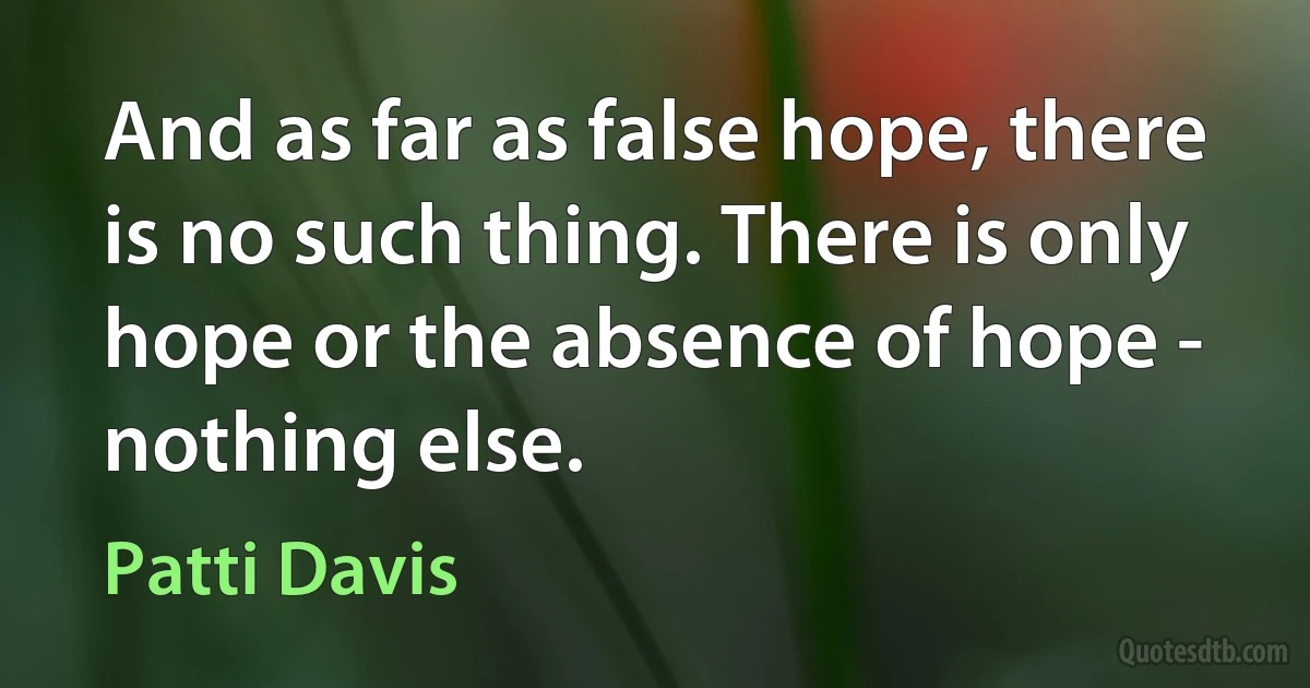 And as far as false hope, there is no such thing. There is only hope or the absence of hope - nothing else. (Patti Davis)