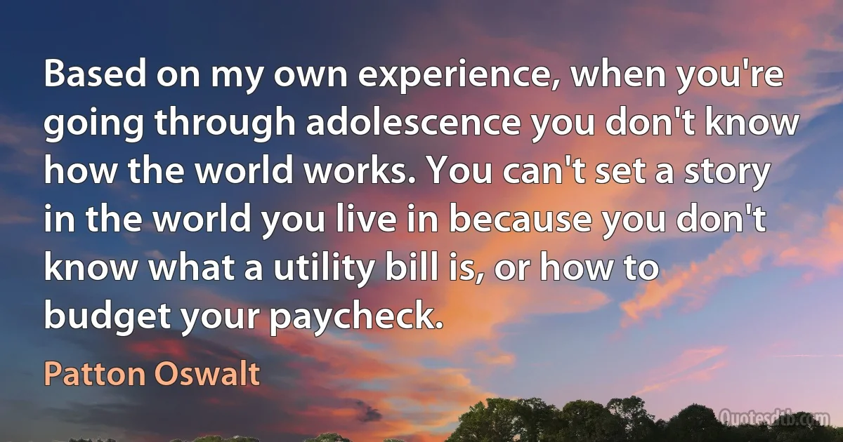 Based on my own experience, when you're going through adolescence you don't know how the world works. You can't set a story in the world you live in because you don't know what a utility bill is, or how to budget your paycheck. (Patton Oswalt)