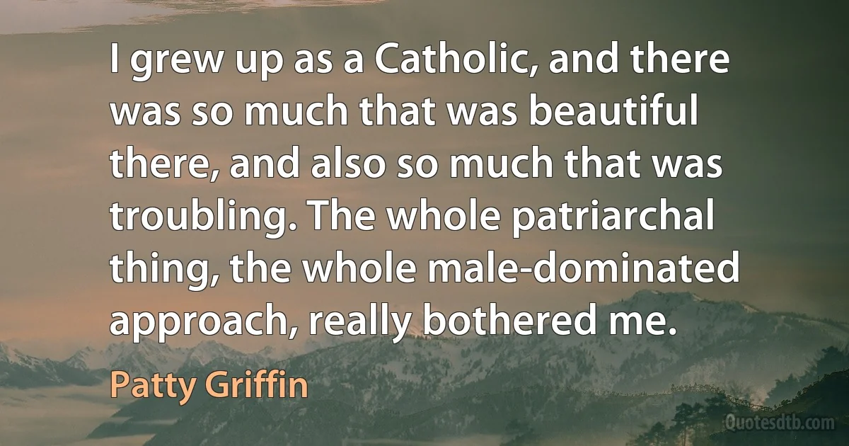 I grew up as a Catholic, and there was so much that was beautiful there, and also so much that was troubling. The whole patriarchal thing, the whole male-dominated approach, really bothered me. (Patty Griffin)