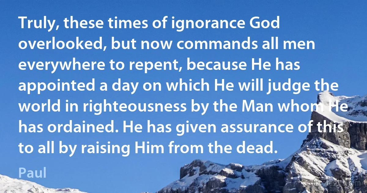 Truly, these times of ignorance God overlooked, but now commands all men everywhere to repent, because He has appointed a day on which He will judge the world in righteousness by the Man whom He has ordained. He has given assurance of this to all by raising Him from the dead. (Paul)