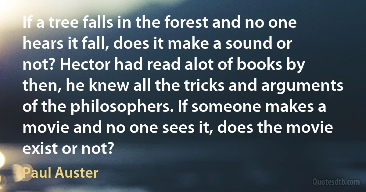 If a tree falls in the forest and no one hears it fall, does it make a sound or not? Hector had read alot of books by then, he knew all the tricks and arguments of the philosophers. If someone makes a movie and no one sees it, does the movie exist or not? (Paul Auster)