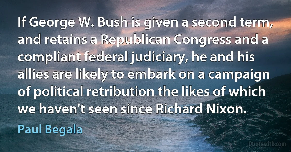 If George W. Bush is given a second term, and retains a Republican Congress and a compliant federal judiciary, he and his allies are likely to embark on a campaign of political retribution the likes of which we haven't seen since Richard Nixon. (Paul Begala)