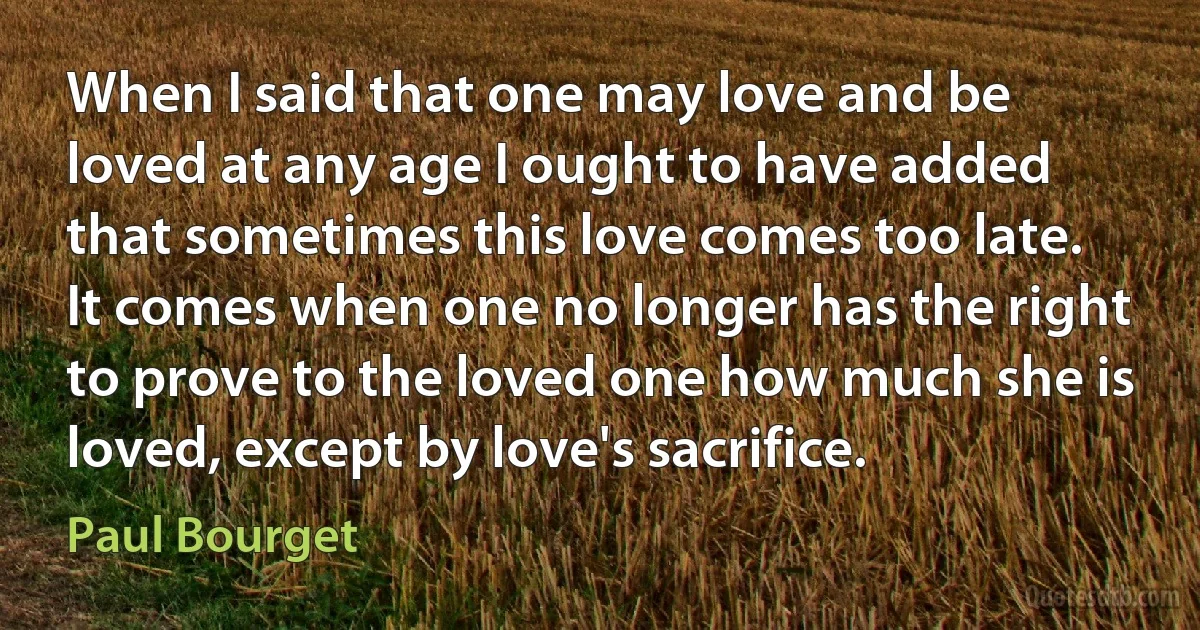 When I said that one may love and be loved at any age I ought to have added that sometimes this love comes too late. It comes when one no longer has the right to prove to the loved one how much she is loved, except by love's sacrifice. (Paul Bourget)