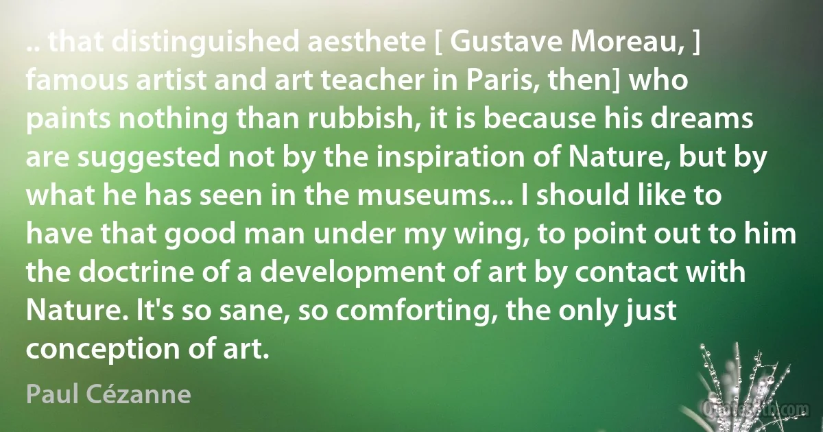 .. that distinguished aesthete [ Gustave Moreau, ] famous artist and art teacher in Paris, then] who paints nothing than rubbish, it is because his dreams are suggested not by the inspiration of Nature, but by what he has seen in the museums... I should like to have that good man under my wing, to point out to him the doctrine of a development of art by contact with Nature. It's so sane, so comforting, the only just conception of art. (Paul Cézanne)