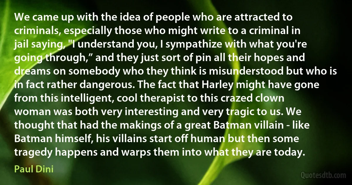 We came up with the idea of people who are attracted to criminals, especially those who might write to a criminal in jail saying, "I understand you, I sympathize with what you're going through,” and they just sort of pin all their hopes and dreams on somebody who they think is misunderstood but who is in fact rather dangerous. The fact that Harley might have gone from this intelligent, cool therapist to this crazed clown woman was both very interesting and very tragic to us. We thought that had the makings of a great Batman villain - like Batman himself, his villains start off human but then some tragedy happens and warps them into what they are today. (Paul Dini)