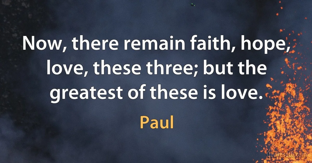 Now, there remain faith, hope, love, these three; but the greatest of these is love. (Paul)