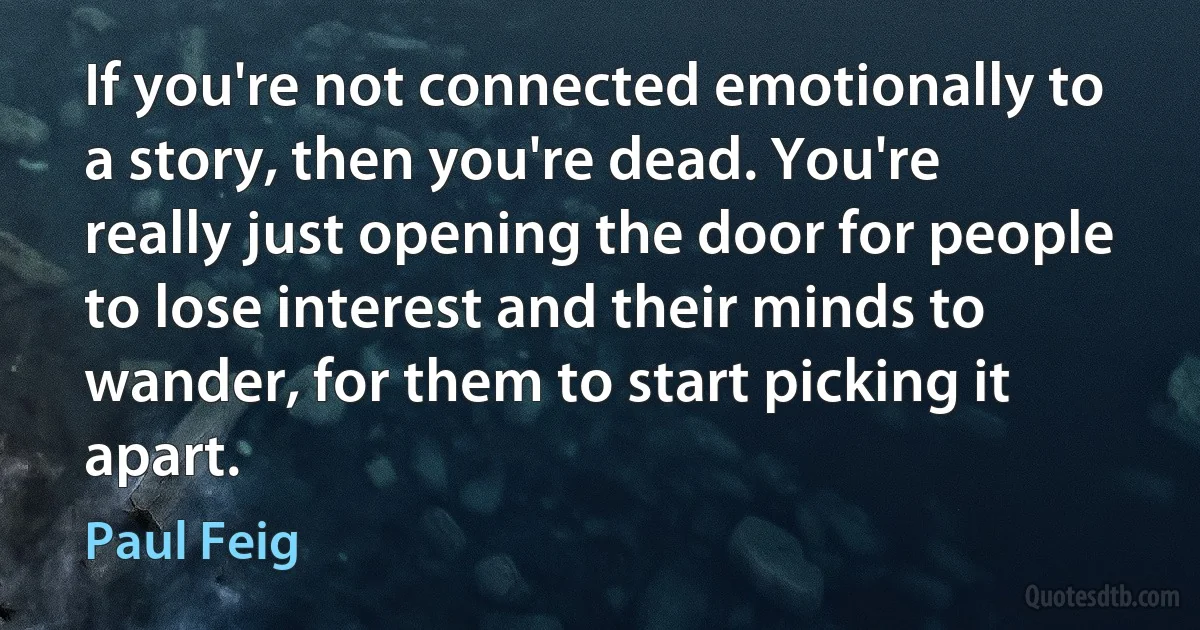 If you're not connected emotionally to a story, then you're dead. You're really just opening the door for people to lose interest and their minds to wander, for them to start picking it apart. (Paul Feig)