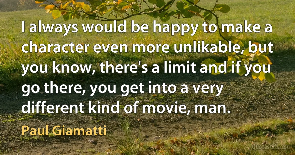 I always would be happy to make a character even more unlikable, but you know, there's a limit and if you go there, you get into a very different kind of movie, man. (Paul Giamatti)