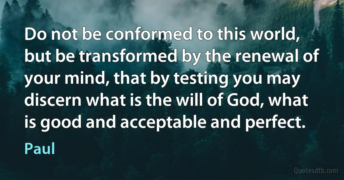 Do not be conformed to this world, but be transformed by the renewal of your mind, that by testing you may discern what is the will of God, what is good and acceptable and perfect. (Paul)