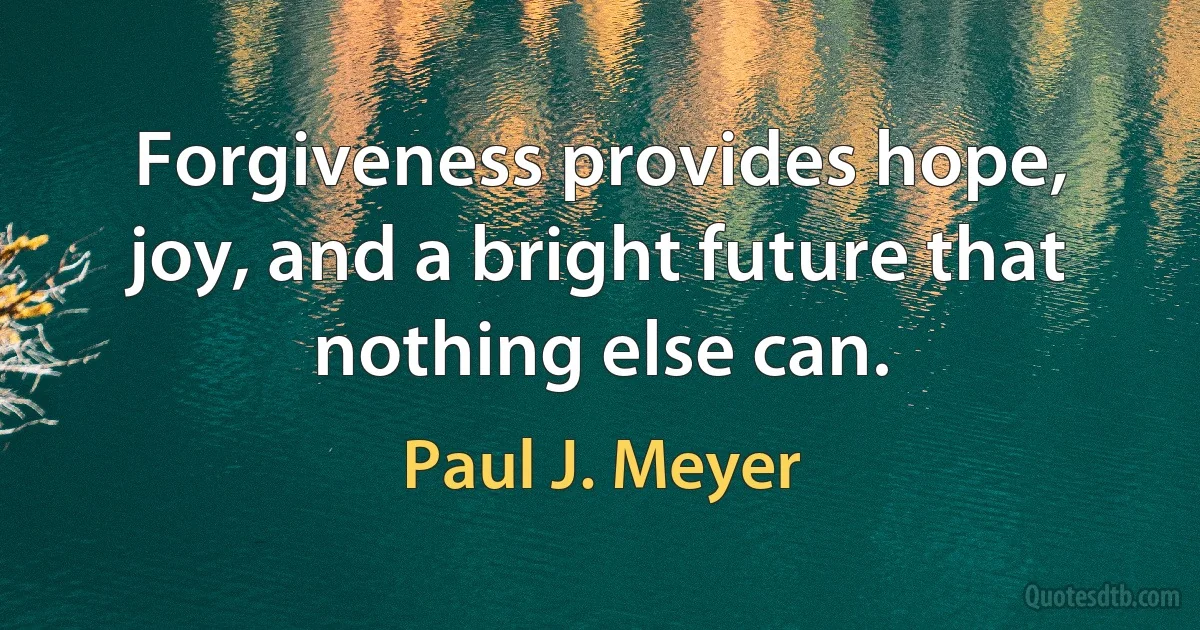 Forgiveness provides hope, joy, and a bright future that nothing else can. (Paul J. Meyer)