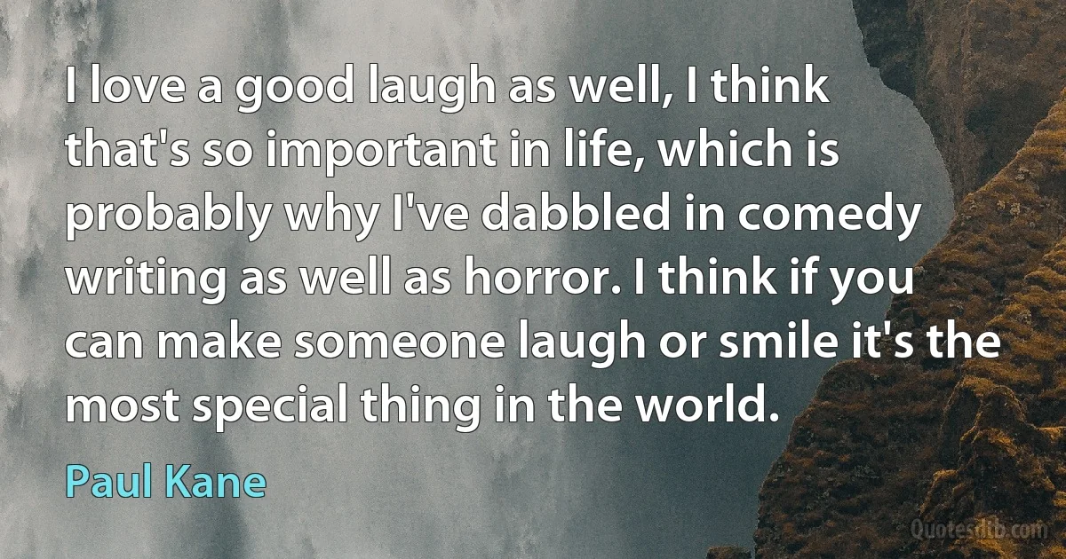 I love a good laugh as well, I think that's so important in life, which is probably why I've dabbled in comedy writing as well as horror. I think if you can make someone laugh or smile it's the most special thing in the world. (Paul Kane)